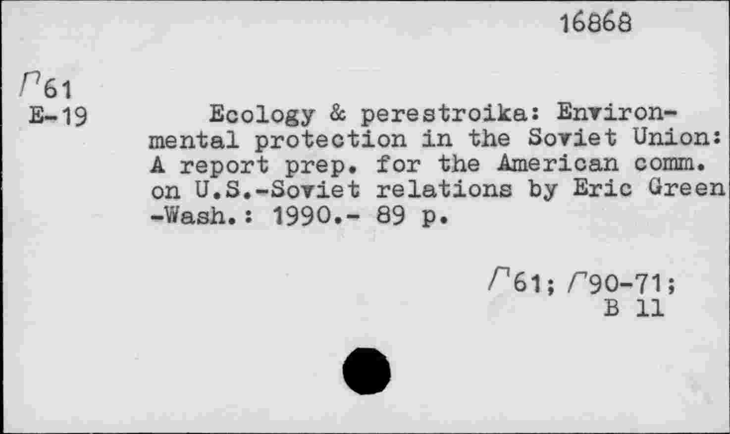 ﻿16865
/%1
E-19
Ecology & perestroika: Environmental protection in the Soviet Union: A report prep, for the American comm, on U.S.-Soviet relations by Eric Green -Wash.: 1990.- 89 p.
^61; /"90-71;
B 11